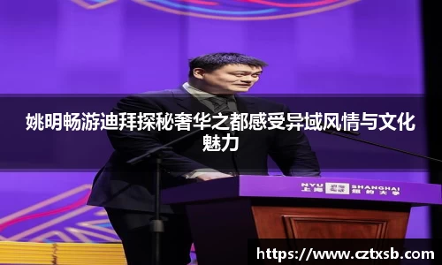 姚明畅游迪拜探秘奢华之都感受异域风情与文化魅力